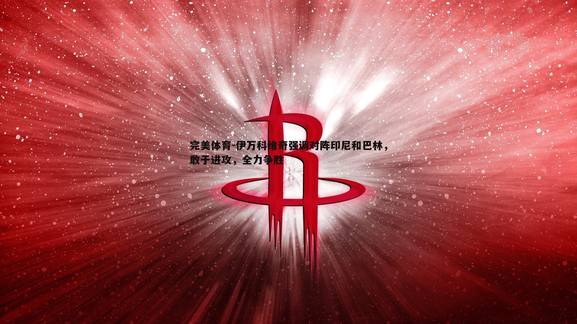 伊万科维奇强调对阵印尼和巴林,敢于进攻,全力争胜